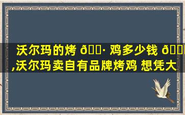 沃尔玛的烤 🌷 鸡多少钱 🍁 ,沃尔玛卖自有品牌烤鸡 想凭大生鲜实现差异化